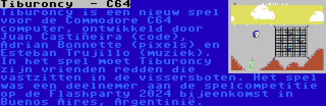 Tiburoncy  - C64 | Tiburoncy is een nieuw spel voor de Commodore C64 computer, ontwikkeld door Juan Castiñeira (code), Adrian Bonnette (pixels) en Esteban Trujillo (muziek). In het spel moet Tiburoncy zijn vrienden redden die vastzitten in de vissersboten. Het spel was een deelnemer aan de spelcompetitie op de Flashparty 2024 bijeenkomst in Buenos Aires, Argentinië.