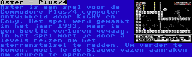 Aster - Plus/4 | Aster is een spel voor de Commodore Plus/4 computer ontwikkeld door KiCHY en Coby. Het spel werd gemaakt in het jaar 1993, maar is een beetje verloren gegaan. In het spel moet je door 5 levels reizen om het sterrenstelsel te redden. Om verder te komen, moet je de blauwe vazen aanraken om deuren te openen.