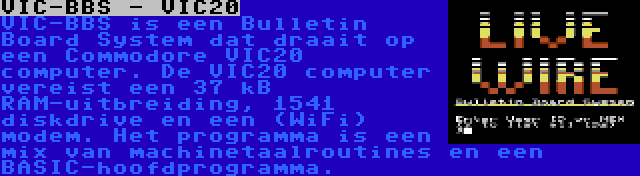 VIC-BBS - VIC20 | VIC-BBS is een Bulletin Board System dat draait op een Commodore VIC20 computer. De VIC20 computer vereist een 37 kB RAM-uitbreiding, 1541 diskdrive en een (WiFi) modem. Het programma is een mix van machinetaalroutines en een BASIC-hoofdprogramma.