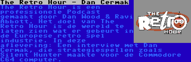 The Retro Hour - Dan Cermak | The Retro Hour is een professionele Podcast gemaakt door Dan Wood & Ravi Abbott. Het doel van The Retro Hour is de wereld te laten zien wat er gebeurt in de Europese retro spel industrie. In deze aflevering: Een interview met Dan Cermak, die strategiespellen zoals Silent Hunter maakte voor de Commodore C64 computer.