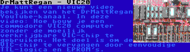 DrMattRegan - VIC20 | Je kunt een nieuwe video bekijken van het DrMattRegan YouTube-kanaal. In deze video: Hoe bouw je een commodore VIC20 computer zonder de moeilijk verkrijgbare VIC-chip te gebruiken. Het doel is om de VIC-chip te vervangen door eenvoudige TTL-logica en EPROM's.