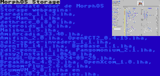 MorphOS Storage | Een update voor de MorphOS Storage webpagina: taradino_1.1.3.lha, Pac-Man_1.1.lha, dethrace_0.8.0.lha, Asteroids_1.0.lha, Malibu_1.5.lha, AmiArcadia_33.40.lha, Amifish_2.0.lha, OpenRCT2_0.4.15.lha, sdl2-space-invaders_1.1.lha, OpenTTD_14.1.lha, BeeBase_1.1.lha, sdl2-pong_1.1.lha, Pangomonium_2.1.lha, Easy2Install_1.0b58.lha, TinyGL-Update_2024-09-29.lha, BreakHack_4.0.3.lha, OpenXcom_1.0.lha, PrBoom-Plus_2.6.66.lha, ScummVM_2.8.1.lha en SDL_2.30.7_Libraries.lha.