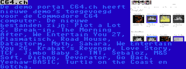 C64.ch | De demo portal C64.ch heeft nieuwe demo's toegevoegd voor de Commodore C64 computer. De nieuwe bestanden zijn: Plot a Lot 2, Break-in, The Morning After, We Entertain You 27, Plasmatisch, Road House, Datastorm, Myth, Sahara, We Entertain You 26, Krabat's Revenge, Love Story, TCF, Jimbo Baby 3, TNT, Sebaloz, M&S Soft, Dichno, Devorator, Go Back, Yeehaw-BASIC, Turtle on the Coast en Gotcha.