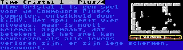 Time Cristal 1 - Plus/4 | Time Cristal 1 is een spel voor de Commodore Plus/4 computer, ontwikkeld door KiCHY. Het spel heeft vier niveaus, maar is nooit helemaal afgemaakt, dat betekent dat het spel kan bevriezen als alle levens verloren zijn, er zijn lege schermen, enzovoort.