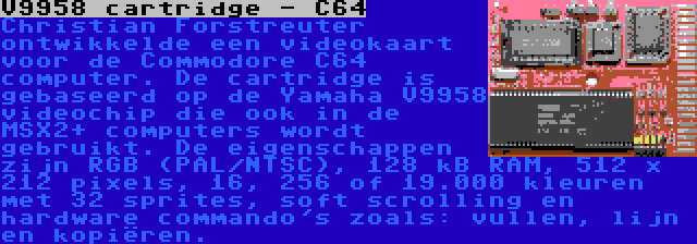 V9958 cartridge - C64 | Christian Forstreuter ontwikkelde een videokaart voor de Commodore C64 computer. De cartridge is gebaseerd op de Yamaha V9958 videochip die ook in de MSX2+ computers wordt gebruikt. De eigenschappen zijn RGB (PAL/NTSC), 128 kB RAM, 512 x 212 pixels, 16, 256 of 19.000 kleuren met 32 sprites, soft scrolling en hardware commando's zoals: vullen, lijn en kopiëren.