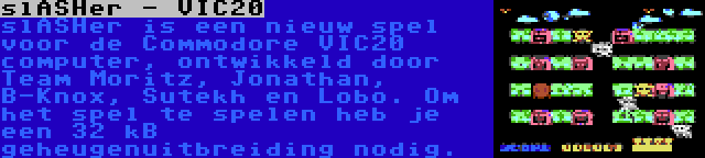 slASHer - VIC20 | slASHer is een nieuw spel voor de Commodore VIC20 computer, ontwikkeld door Team Moritz, Jonathan, B-Knox, Sutekh en Lobo. Om het spel te spelen heb je een 32 kB geheugenuitbreiding nodig.