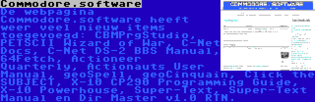 Commodore.software | De webpagina Commodore.software heeft weer veel nieuw items toegevoegd: CBMPrgStudio, PETSCII Wizard of War, C-Net Docs, C-Net DS-2 BBS Manual, 64Fetch, Actioneer Quarterly, Actionauts User Manual, geoSpell, geoCinquain, Click the SUBJECT, X-10 CP290 Programming Guide, X-10 Powerhouse, Super-Text, Super-Text Manual en Dir Master v1.0 RTN.