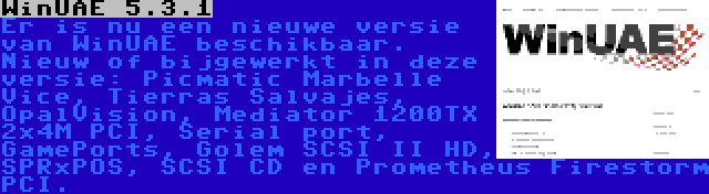 WinUAE 5.3.1 | Er is nu een nieuwe versie van WinUAE beschikbaar. Nieuw of bijgewerkt in deze versie: Picmatic Marbelle Vice, Tierras Salvajes, OpalVision, Mediator 1200TX 2x4M PCI, Serial port, GamePorts, Golem SCSI II HD, SPRxPOS, SCSI CD en Prometheus Firestorm PCI.