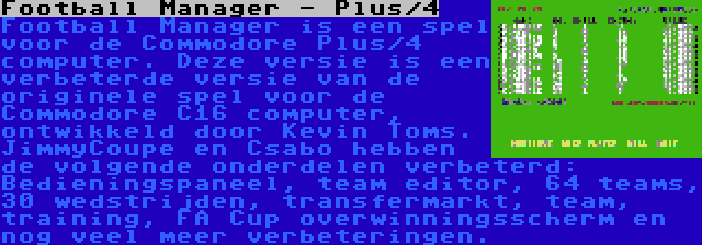 Football Manager - Plus/4 | Football Manager is een spel voor de Commodore Plus/4 computer. Deze versie is een verbeterde versie van de originele spel voor de Commodore C16 computer, ontwikkeld door Kevin Toms. JimmyCoupe en Csabo hebben de volgende onderdelen verbeterd: Bedieningspaneel, team editor, 64 teams, 30 wedstrijden, transfermarkt, team, training, FA Cup overwinningsscherm en nog veel meer verbeteringen.