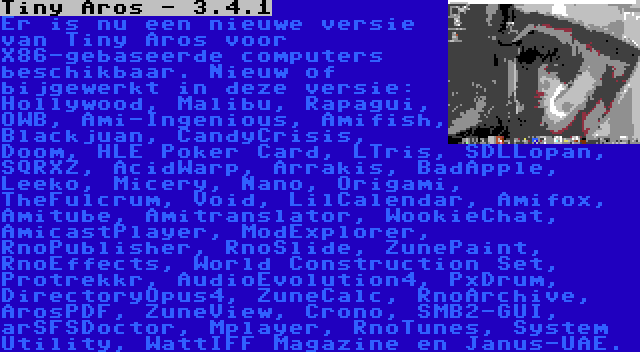 Tiny Aros - 3.4.1 | Er is nu een nieuwe versie van Tiny Aros voor X86-gebaseerde computers beschikbaar. Nieuw of bijgewerkt in deze versie: Hollywood, Malibu, Rapagui, OWB, Ami-Ingenious, Amifish, Blackjuan, CandyCrisis, Doom, HLE Poker Card, LTris, SDLLopan, SQRXZ, AcidWarp, Arrakis, BadApple, Leeko, Micery, Nano, Origami, TheFulcrum, Void, LilCalendar, Amifox, Amitube, Amitranslator, WookieChat, AmicastPlayer, ModExplorer, RnoPublisher, RnoSlide, ZunePaint, RnoEffects, World Construction Set, Protrekkr, AudioEvolution4, PxDrum, DirectoryOpus4, ZuneCalc, RnoArchive, ArosPDF, ZuneView, Crono, SMB2-GUI, arSFSDoctor, Mplayer, RnoTunes, System Utility, WattIFF Magazine en Janus-UAE.