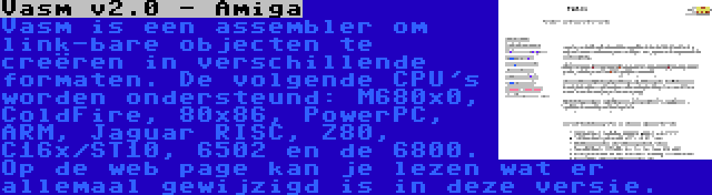 Vasm v2.0 - Amiga | Vasm is een assembler om link-bare objecten te creëren in verschillende formaten. De volgende CPU's worden ondersteund: M680x0, ColdFire, 80x86, PowerPC, ARM, Jaguar RISC, Z80, C16x/ST10, 6502 en de 6800. Op de web page kan je lezen wat er allemaal gewijzigd is in deze versie.