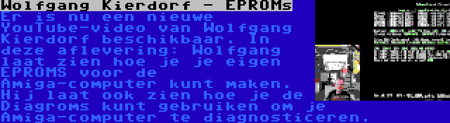 Wolfgang Kierdorf - EPROMs | Er is nu een nieuwe YouTube-video van Wolfgang Kierdorf beschikbaar. In deze aflevering: Wolfgang laat zien hoe je je eigen EPROMS voor de Amiga-computer kunt maken. Hij laat ook zien hoe je de Diagroms kunt gebruiken om je Amiga-computer te diagnosticeren.