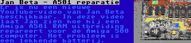 Jan Beta - A501 reparatie | Er is nu een nieuwe YouTube-video van Jan Beta beschikbaar. In deze video laat Jan zien hoe hij een Amiga A501 RAM uitbreiding repareert voor de Amiga 500 computer. Het probleem is een lekkende batterij.