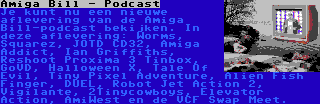 Amiga Bill - Podcast | Je kunt nu een nieuwe aflevering van de Amiga Bill-podcast bekijken. In deze aflevering: Worms, Squarez, JOTD CD32, Amiga Addict, Ian Griffiths, Reshoot Proxima 3 Tinbox, GoVD, Halloween X, Tale Of Evil, Tiny Pixel Adventure, Alien Fish Finger, DUEL, Robot Jet Action 2, Vigilante, 2Tinycowboys, Elevator Action, AmiWest en de VCF Swap Meet.