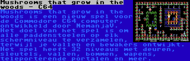 Mushrooms that grow in the woods - C64 | Mushrooms that grow in the woods is een nieuw spel voor de Commodore C64 computer, ontwikkeld door NemanjaV. Het doel van het spel is om alle paddenstoelen op elk schermniveau te verzamelen, terwijl je vallen en bewakers ontwijkt. Het spel heeft 32 niveaus met deuren, sleutels, vallen, bommen, wapens, teleporterende portalen en meer.