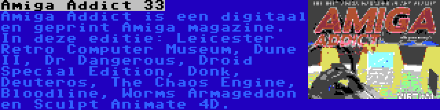 Amiga Addict 33 | Amiga Addict is een digitaal en geprint Amiga magazine. In deze editie: Leicester Retro Computer Museum, Dune II, Dr Dangerous, Droid Special Edition, Donk, Deuteros, The Chaos Engine, Bloodline, Worms Armageddon en Sculpt Animate 4D.