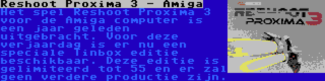 Reshoot Proxima 3 - Amiga | Het spel Reshoot Proxima 3 voor de Amiga computer is een jaar geleden uitgebracht. Voor deze verjaardag is er nu een speciale Tinbox editie beschikbaar. Deze editie is gelimiteerd tot 55 en er zal geen verdere productie zijn.