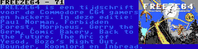 FREEZE64 - 71 | FREEZE64 is een tijdschrift voor de Commodore C64 gamers en hackers. In deze editie: Paul Norman, Forbidden Forest, Morpheus, Gerry the Germ, Comic Bakery, Back to the Future, The Arc of Yesod, Bozo's Night Out, Bounder, Roomlord en Inbread.