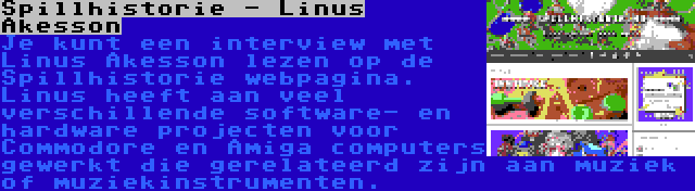 Spillhistorie - Linus Åkesson | Je kunt een interview met Linus Åkesson lezen op de Spillhistorie webpagina. Linus heeft aan veel verschillende software- en hardware projecten voor Commodore en Amiga computers gewerkt die gerelateerd zijn aan muziek of muziekinstrumenten.