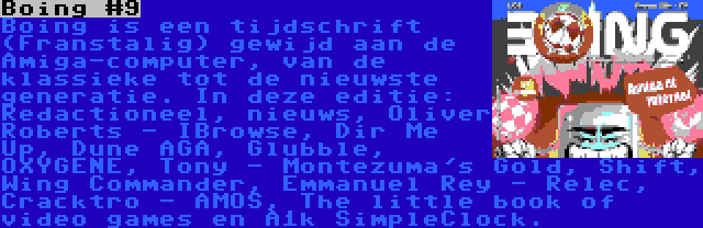 Boing #9 | Boing is een tijdschrift (Franstalig) gewijd aan de Amiga-computer, van de klassieke tot de nieuwste generatie. In deze editie: Redactioneel, nieuws, Oliver Roberts - IBrowse, Dir Me Up, Dune AGA, Glubble, OXYGENE, Tony - Montezuma's Gold, Shift, Wing Commander, Emmanuel Rey - Relec, Cracktro - AMOS, The little book of video games en A1k SimpleClock.