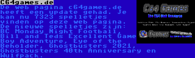 C64games.de | De web pagina c64games.de heeft een update gehad. Je kan nu 7323 spelletjes vinden op deze web pagina. De nieuwe spelletjes zijn: BC Monday Night Football, Bill and Teds Excellent Game Boy Adventure, Eye of the Beholder, Ghostbusters 2021, Ghostbusters 40th Anniversary en Wulfpack.