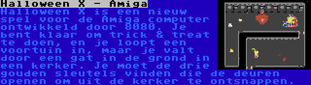 Halloween X - Amiga | Halloween X is een nieuw spel voor de Amiga computer ontwikkeld door 8080. Je bent klaar om trick & treat te doen, en je loopt een voortuin in, maar je valt door een gat in de grond in een kerker. Je moet de drie gouden sleutels vinden die de deuren openen om uit de kerker te ontsnappen.