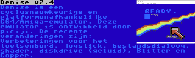 Denise v2.4 | Denise is een cyclusnauwkeurige en platformonafhankelijke C64/Amiga-emulator. Deze emulator is ontwikkeld door piciji. De recente veranderingen zijn: Verbeteringen voor het toetsenbord, joystick, bestandsdialoog, shader, diskdrive (geluid), Blitter en Copper.