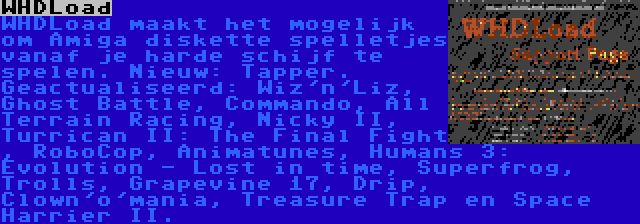 WHDLoad | WHDLoad maakt het mogelijk om Amiga diskette spelletjes vanaf je harde schijf te spelen. Nieuw: Tapper. Geactualiseerd: Wiz'n'Liz, Ghost Battle, Commando, All Terrain Racing, Nicky II, Turrican II: The Final Fight , RoboCop, Animatunes, Humans 3: Evolution - Lost in time, Superfrog, Trolls, Grapevine 17, Drip, Clown'o'mania, Treasure Trap en Space Harrier II.