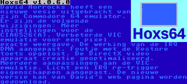 Hoxs64 v1.0.6.0 | David Horrocks heeft een nieuwe vesie uitgebracht van zijn Commodore 64 emulator. Er zijn de volgende wijzigingen: Meer instellingen voor de CIA6526(A). Verbeterde VIC emulatie voor een pixel exacte weergave. De werking van de IRQ DMA aangepast. Foutje met de Restore toets opgelost. De DirectX video apparaat creatie geoptimaliseerd. Meerdere aanpassingen aan de VIC emulatie. Licht pen IRQ re-trigger eigenschappen aangepast. De nieuwe versie kan van David's web pagina worden gedownload.