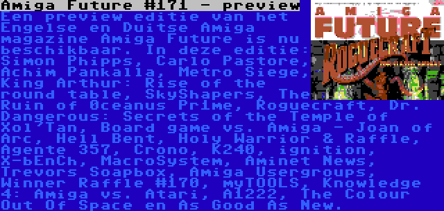 Amiga Future #171 - preview | Een preview editie van het Engelse en Duitse Amiga magazine Amiga Future is nu beschikbaar. In deze editie: Simon Phipps, Carlo Pastore, Achim Pankalla, Metro Siege, King Arthur: Rise of the round table, SkyShapers, The Ruin of 0ceanus Pr1me, Roguecraft, Dr. Dangerous: Secrets of the Temple of Xol'Tan, Board game vs. Amiga - Joan of Arc, Hell Bent, Holy Warrior & Raffle, Agente 357, Crono, K240, ignition, X-bEnCh, MacroSystem, Aminet News, Trevors Soapbox, Amiga Usergroups, Winner Raffle #170, myTOOLS, Knowledge 4: Amiga vs. Atari, A1222, The Colour Out Of Space en As Good As New.