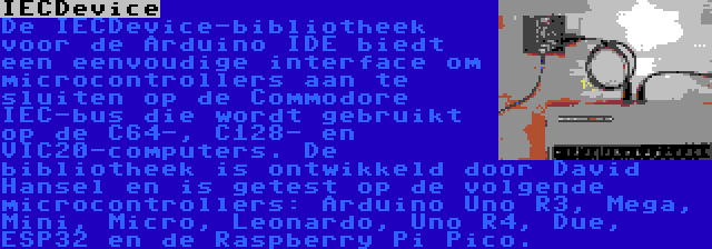 IECDevice | De IECDevice-bibliotheek voor de Arduino IDE biedt een eenvoudige interface om microcontrollers aan te sluiten op de Commodore IEC-bus die wordt gebruikt op de C64-, C128- en VIC20-computers. De bibliotheek is ontwikkeld door David Hansel en is getest op de volgende microcontrollers: Arduino Uno R3, Mega, Mini, Micro, Leonardo, Uno R4, Due, ESP32 en de Raspberry Pi Pico.