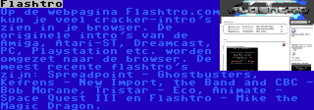 Flashtro | Op de webpagina Flashtro.com kun je veel cracker-intro's zien in je browser. De originele intro's van de Amiga, Atari-ST, Dreamcast, PC, Playstation etc. worden omgezet naar de browser. De meest recente flashtro's zijn: Spreadpoint - Ghostbusters, Kefrens - New Import, the Band and CBC - Bob Morane, Tristar - Eco, Animate - Space Quest III en Flashtro - Mike the Magic Dragon.