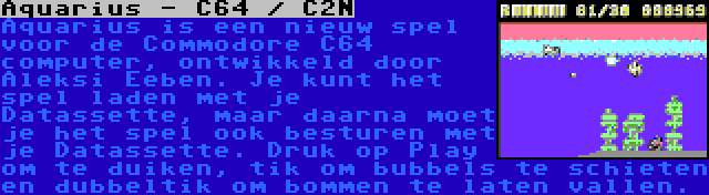 Aquarius - C64 / C2N | Aquarius is een nieuw spel voor de Commodore C64 computer, ontwikkeld door Aleksi Eeben. Je kunt het spel laden met je Datassette, maar daarna moet je het spel ook besturen met je Datassette. Druk op Play om te duiken, tik om bubbels te schieten en dubbeltik om bommen te laten vallen.