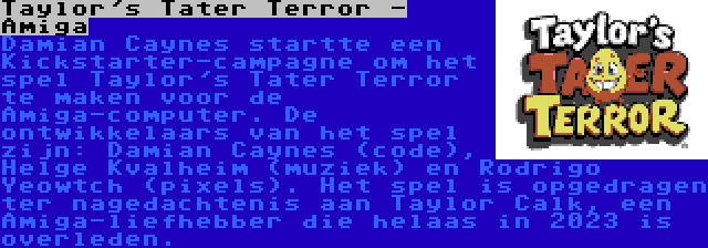 Taylor's Tater Terror - Amiga | Damian Caynes startte een Kickstarter-campagne om het spel Taylor's Tater Terror te maken voor de Amiga-computer. De ontwikkelaars van het spel zijn: Damian Caynes (code), Helge Kvalheim (muziek) en Rodrigo Yeowtch (pixels). Het spel is opgedragen ter nagedachtenis aan Taylor Calk, een Amiga-liefhebber die helaas in 2023 is overleden.