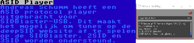 ASID Player | Andreas Schumm heeft een ASID protocol player uitgebracht voor SIDBlaster-USB. Dit maakt het mogelijk om tunes op de deepSID website af te spelen op de SIDBlaster. 2SID en 3SID worden ondersteund.