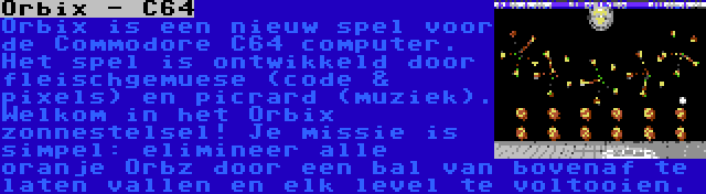 Orbix - C64 | Orbix is een nieuw spel voor de Commodore C64 computer. Het spel is ontwikkeld door fleischgemuese (code & pixels) en picrard (muziek). Welkom in het Orbix zonnestelsel! Je missie is simpel: elimineer alle oranje Orbz door een bal van bovenaf te laten vallen en elk level te voltooien.