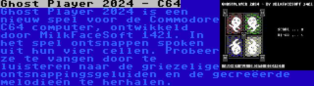 Ghost Player 2024 - C64 | Ghost Player 2024 is een nieuw spel voor de Commodore C64 computer, ontwikkeld door MilkFaceSoft 1421. In het spel ontsnappen spoken uit hun vier cellen. Probeer ze te vangen door te luisteren naar de griezelige ontsnappingsgeluiden en de gecreëerde melodieën te herhalen.