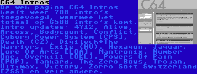 C64 Intros | De web pagina C64 Intros heeft weer 700 intro's toegevoegd, waarmee het totaal op 6500 intro's komt. Intro updates: 4712, Alive, Arcoss, Bodycount, Conflict, Cyborg Power System [CPS], Death (CZ), Digitech+The Warriors, Exile (HU), Hexagon, Jaguar, Lore Of Arts [LOA], Mantronix, Number One, Overkill [OKL], Powers Of Pain [POP], Tankard, The Zero Boys, Trojan, Ultimax, Victory, Zorro Soft Switzerland [ZSS] en vele andere.