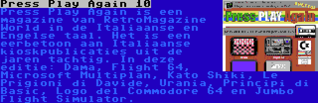 Press Play Again 10 | Press Play Again is een magazine van RetroMagazine World in de Italiaanse en Engelse taal. Het is een eerbetoon aan Italiaanse kioskpublicaties uit de jaren tachtig. In deze editie: Dama, Flight 64, Microsoft Multiplan, Kato Shiki, Le Prigioni di Davide, Urania, Principi di Basic, Logo del Commodore 64 en Jumbo Flight Simulator.