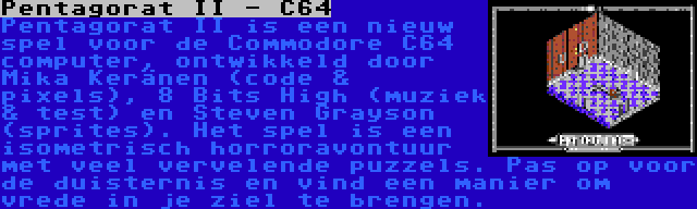 Pentagorat II - C64 | Pentagorat II is een nieuw spel voor de Commodore C64 computer, ontwikkeld door Mika Keränen (code & pixels), 8 Bits High (muziek & test) en Steven Grayson (sprites). Het spel is een isometrisch horroravontuur met veel vervelende puzzels. Pas op voor de duisternis en vind een manier om vrede in je ziel te brengen.