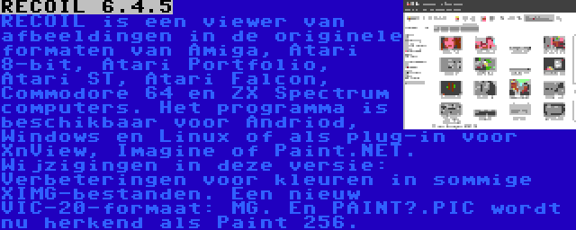 RECOIL 6.4.5 | RECOIL is een viewer van afbeeldingen in de originele formaten van Amiga, Atari 8-bit, Atari Portfolio, Atari ST, Atari Falcon, Commodore 64 en ZX Spectrum computers. Het programma is beschikbaar voor Andriod, Windows en Linux of als plug-in voor XnView, Imagine of Paint.NET. Wijzigingen in deze versie: Verbeteringen voor kleuren in sommige XIMG-bestanden. Een nieuw VIC-20-formaat: MG. En PAINT?.PIC wordt nu herkend als Paint 256.