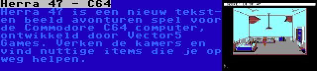 Herra 47 - C64 | Herra 47 is een nieuw tekst- en beeld avonturen spel voor de Commodore C64 computer, ontwikkeld door Vector5 Games. Verken de kamers en vind nuttige items die je op weg helpen.