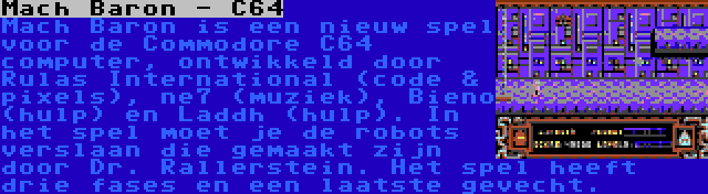 Mach Baron - C64 | Mach Baron is een nieuw spel voor de Commodore C64 computer, ontwikkeld door Rulas International (code & pixels), ne7 (muziek), Bieno (hulp) en Laddh (hulp). In het spel moet je de robots verslaan die gemaakt zijn door Dr. Rallerstein. Het spel heeft drie fases en een laatste gevecht.