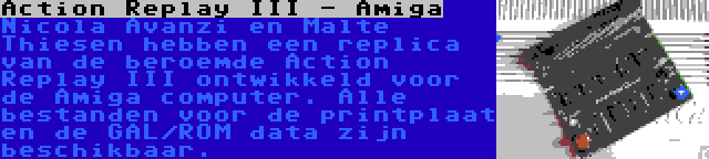 Action Replay III - Amiga | Nicola Avanzi en Malte Thiesen hebben een replica van de beroemde Action Replay III ontwikkeld voor de Amiga computer. Alle bestanden voor de printplaat en de GAL/ROM data zijn beschikbaar.