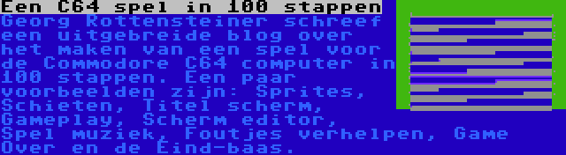 Een C64 spel in 100 stappen | Georg Rottensteiner schreef een uitgebreide blog over het maken van een spel voor de Commodore C64 computer in 100 stappen. Een paar voorbeelden zijn: Sprites, Schieten, Titel scherm, Gameplay, Scherm editor, Spel muziek, Foutjes verhelpen, Game Over en de Eind-baas.