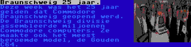 Braunschweig 25 jaar. | Deze week was het 25 jaar gelden dat Commodore Braunschweig geopend werd. De Braunschweig divisie assembleerde miljoenen Commodore computers. Ze maakte ook het meest beroemde model, de Gouden C64.