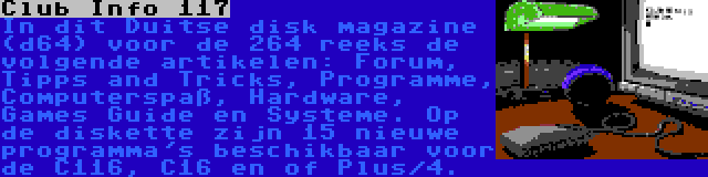 Club Info 117 | In dit Duitse disk magazine (d64) voor de 264 reeks de volgende artikelen: Forum, Tipps and Tricks, Programme, Computerspaß, Hardware, Games Guide en Systeme. Op de diskette zijn 15 nieuwe programma's beschikbaar voor de C116, C16 en of Plus/4.