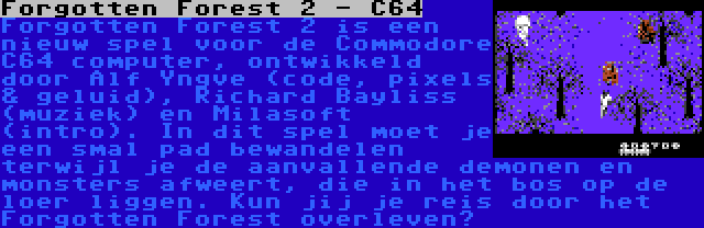 Forgotten Forest 2 - C64 | Forgotten Forest 2 is een nieuw spel voor de Commodore C64 computer, ontwikkeld door Alf Yngve (code, pixels & geluid), Richard Bayliss (muziek) en Milasoft (intro). In dit spel moet je een smal pad bewandelen terwijl je de aanvallende demonen en monsters afweert, die in het bos op de loer liggen. Kun jij je reis door het Forgotten Forest overleven?