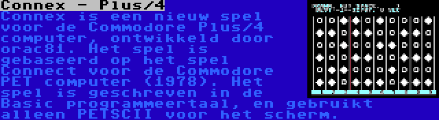 Connex - Plus/4 | Connex is een nieuw spel voor de Commodore Plus/4 computer, ontwikkeld door orac81. Het spel is gebaseerd op het spel Connect voor de Commodore PET computer (1978). Het spel is geschreven in de Basic programmeertaal, en gebruikt alleen PETSCII voor het scherm.