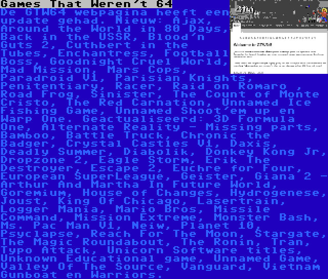 Games That Weren't 64 | De GTW64 webpagina heeft een update gehad. Nieuw: Ajax, Around the World in 80 Days, Back in the USSR, Blood'n Guts 2, Cuthbert in the Tubes, Enchantress, Football Boss, Goodnight Cruel World, Mad Mission, Mars Cops, Paradroid V1, Parisian Knights, Penitentiary, Racer, Raid on Romaro , Road Frog, Sinister, The Count of Monte Cristo, The Red Carnation, Unnamed Ice Fishing Game, Unnamed Shoot'em up en Warp One. Geactualiseerd: 3D Formula One, Alternate Reality - Missing parts, Bamboo, Battle Truck, Chronic the Badger, Crystal Castles V1, Daxis, Deadly Summer, Diabolik, Donkey Kong Jr, Dropzone 2, Eagle Storm, Erik The Destroyer, Escape 2, Euchre for Four, European SuperLeague, Geister, Giana 2 - Arthur And Martha In Future World, Goremium, House of Changes, Hydrogenese, Joust, King Of Chicago, Lasertrain, Logger Mania, Mario Bros, Missile Command, Mission Extreme, Monster Bash, Ms. Pac Man V1, Neiw, Planet 10, Psyclapse, Reach For The Moon, Stargate, The Magic Roundabout, The Ronin, Tran, Typo Attack, Unicorn Software titles, Unknown Educational game, Unnamed Game, Valley Of The Source, Vanguard, Vietnam Gunboat en Warriors.
